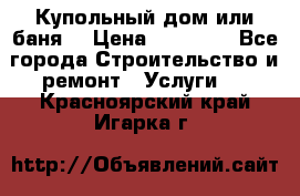 Купольный дом или баня  › Цена ­ 68 000 - Все города Строительство и ремонт » Услуги   . Красноярский край,Игарка г.